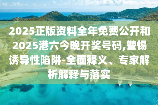2025正版资料全年免费公开和2025港六今晚开奖号码,警惕诱导性陷阱-全面释义、专家解析解释与落实
